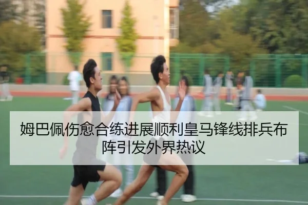 姆巴佩伤愈合练进展顺利皇马锋线排兵布阵引发外界热议